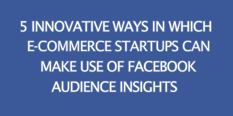 How e-commerce startups can use Facebook Audience Insights to gain more customers 